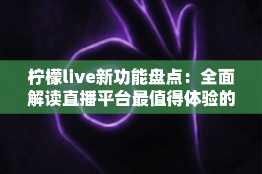 柠檬live新功能盘点：全面解读直播平台最值得体验的创新玩法与实用指南