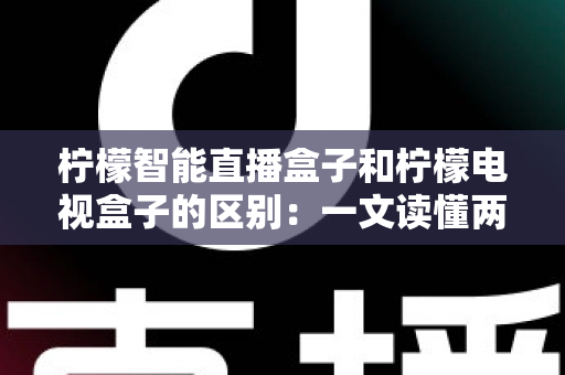 柠檬智能直播盒子和柠檬电视盒子的区别：一文读懂两款设备的核心差异与选购指南