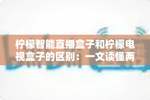 柠檬智能直播盒子和柠檬电视盒子的区别：一文读懂两款设备的核心差异与选购指南