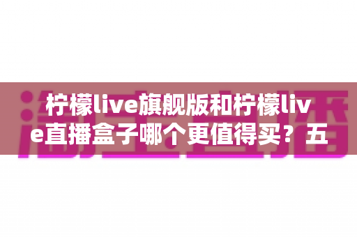 柠檬live旗舰版和柠檬live直播盒子哪个更值得买？五个维度帮你一次看懂