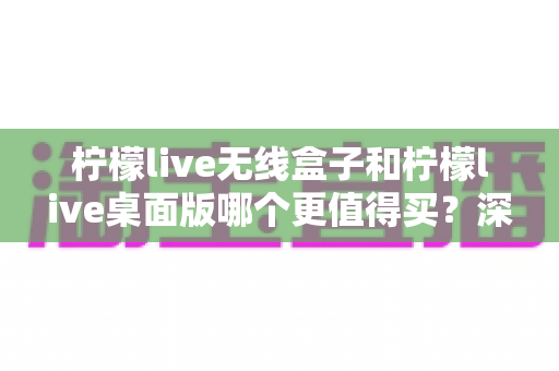 柠檬live无线盒子和柠檬live桌面版哪个更值得买？深度对比评测帮你选对不选贵