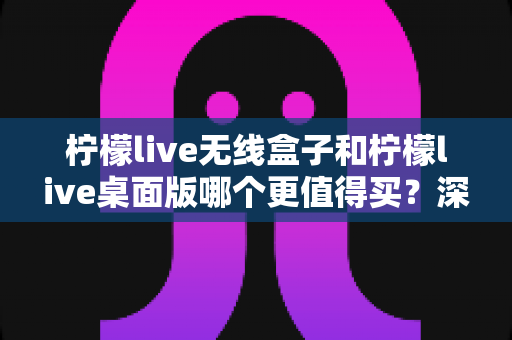 柠檬live无线盒子和柠檬live桌面版哪个更值得买？深度对比评测帮你选对不选贵