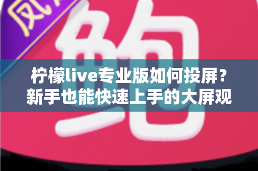 柠檬live专业版如何投屏？新手也能快速上手的大屏观看全流程教学与疑难解答