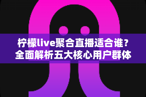 柠檬live聚合直播适合谁？全面解析五大核心用户群体与使用场景指南