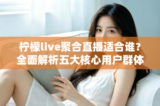 柠檬live聚合直播适合谁？全面解析五大核心用户群体与使用场景指南