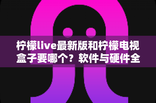 柠檬live最新版和柠檬电视盒子要哪个？软件与硬件全维度对比选购指南