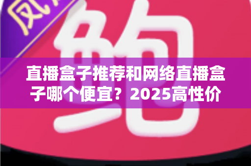 直播盒子推荐和网络直播盒子哪个便宜?2025高性价比电视盒子选购全攻略 直播盒子推荐和网络直播盒子哪个便宜?2025高性价比电视盒子选购全攻略