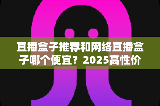 直播盒子推荐和网络直播盒子哪个便宜?2025高性价比电视盒子选购全攻略 直播盒子推荐和网络直播盒子哪个便宜?2025高性价比电视盒子选购全攻略