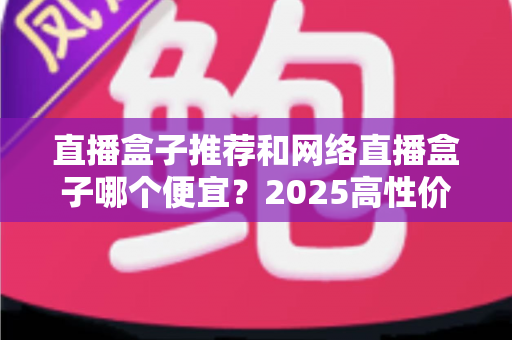 直播盒子推荐和网络直播盒子哪个便宜?2025高性价比电视盒子选购全攻略 直播盒子推荐和网络直播盒子哪个便宜?2025高性价比电视盒子选购全攻略