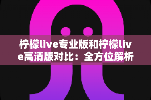 柠檬live专业版和柠檬live高清版对比：全方位解析哪个版本更适合你？