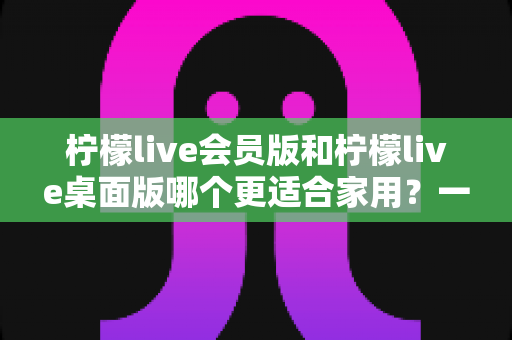 柠檬live会员版和柠檬live桌面版哪个更适合家用?一份看完就能做决定的深度对比指南 柠檬live会员版和柠檬live桌面版哪个更适合家用?一份看完就能做决定的深度对比指南