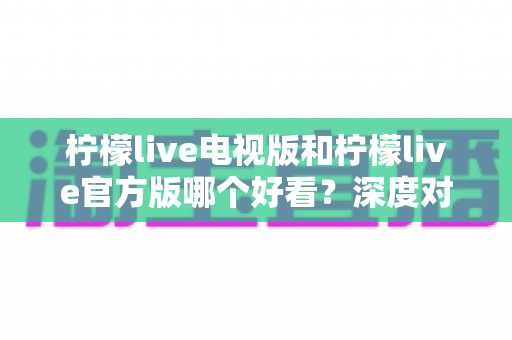柠檬live电视版和柠檬live官方版哪个好看？深度对比全解析，帮你选对版本提升观看体验