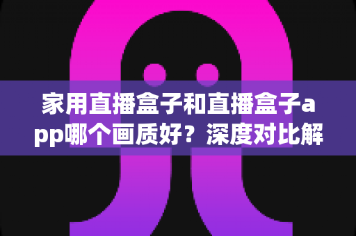 家用直播盒子和直播盒子app哪个画质好?深度对比解析,帮你选对高清观影方案 家用直播盒子和直播盒子app哪个画质好?深度对比解析,帮你选对高清观影方案