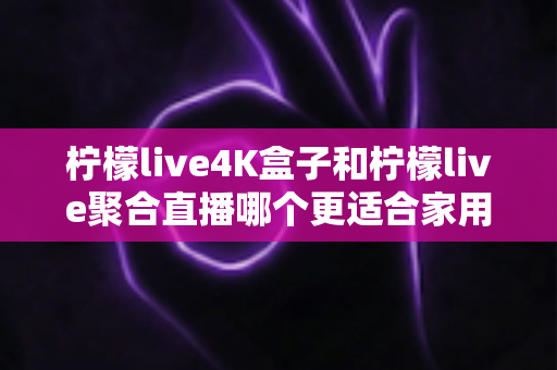 柠檬live4K盒子和柠檬live聚合直播哪个更适合家用？家庭观影方案全面对比指南