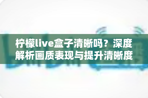 柠檬live盒子清晰吗?深度解析画质表现与提升清晰度的实用技巧 柠檬live盒子清晰吗?深度解析画质表现与提升清晰度的实用技巧