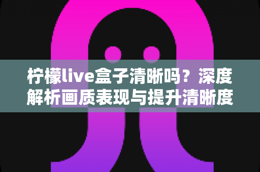 柠檬live盒子清晰吗？深度解析画质表现与提升清晰度的实用技巧