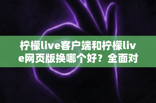 柠檬live客户端和柠檬live网页版换哪个好？全面对比分析帮你做出最佳选择
