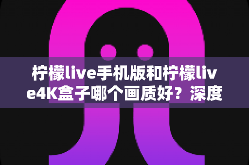 柠檬live手机版和柠檬live4K盒子哪个画质好？深度对比解析帮你找到最佳观影体验方案