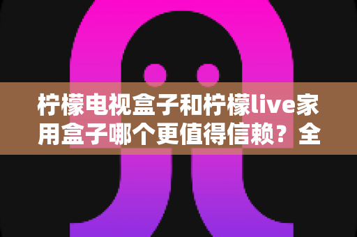 柠檬电视盒子和柠檬live家用盒子哪个更值得信赖？全方位深度对比评测，帮你选对不踩坑