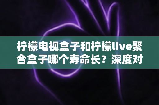柠檬电视盒子和柠檬live聚合盒子哪个寿命长?深度对比分析与选购保养全指南 柠檬电视盒子和柠檬live聚合盒子哪个寿命长?深度对比分析与选购保养全指南