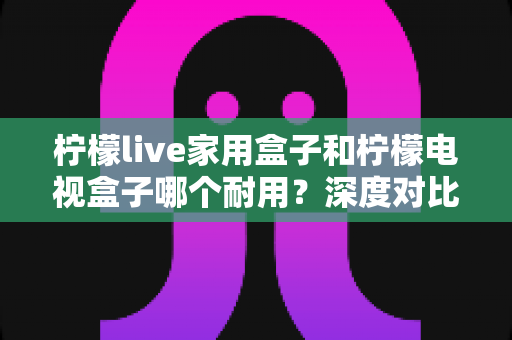 柠檬live家用盒子和柠檬电视盒子哪个耐用?深度对比评测帮你选对不踩坑 柠檬live家用盒子和柠檬电视盒子哪个耐用?深度对比评测帮你选对不踩坑