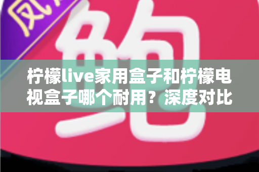 柠檬live家用盒子和柠檬电视盒子哪个耐用？深度对比评测帮你选对不踩坑