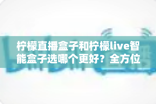 柠檬直播盒子和柠檬live智能盒子选哪个更好？全方位对比评测帮你找到最适合自己的电视盒子