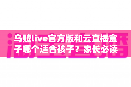 乌贼live官方版和云直播盒子哪个适合孩子?家长必读的安全选择指南 乌贼live官方版和云直播盒子哪个适合孩子?家长必读的安全选择指南