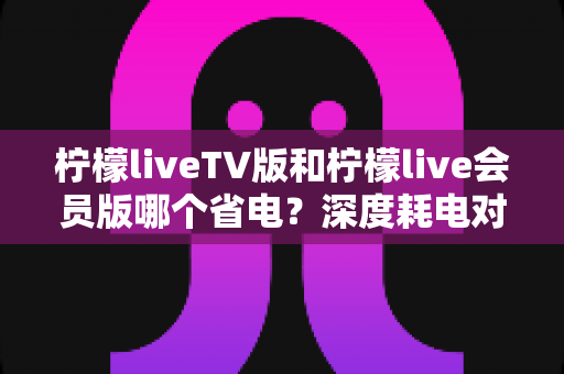 柠檬liveTV版和柠檬live会员版哪个省电?深度耗电对比分析与实用省电指南 柠檬liveTV版和柠檬live会员版哪个省电?深度耗电对比分析与实用省电指南