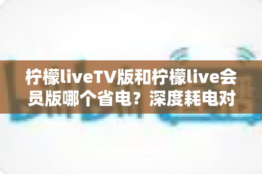 柠檬liveTV版和柠檬live会员版哪个省电?深度耗电对比分析与实用省电指南 柠檬liveTV版和柠檬live会员版哪个省电?深度耗电对比分析与实用省电指南
