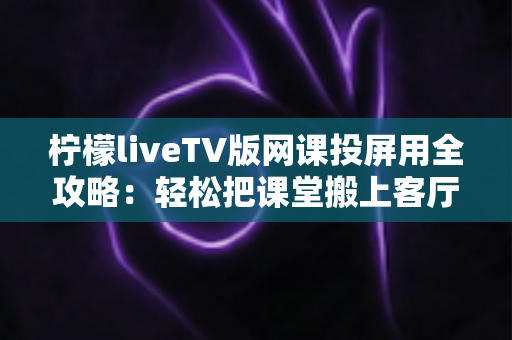 柠檬liveTV版网课投屏用全攻略:轻松把课堂搬上客厅大屏的实用指南 柠檬liveTV版网课投屏用全攻略:轻松把课堂搬上客厅大屏的实用指南
