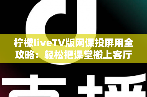 柠檬liveTV版网课投屏用全攻略:轻松把课堂搬上客厅大屏的实用指南 柠檬liveTV版网课投屏用全攻略:轻松把课堂搬上客厅大屏的实用指南