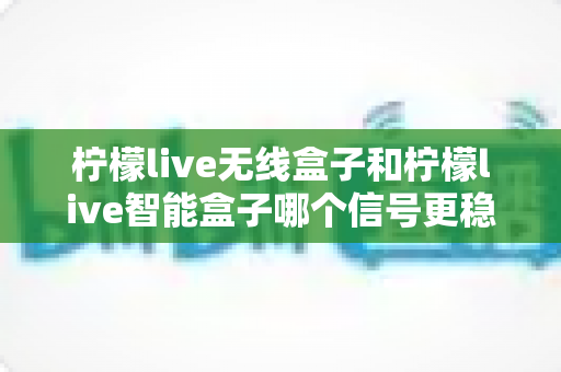 柠檬live无线盒子和柠檬live智能盒子哪个信号更稳定？深度对比评测帮你选对不踩坑