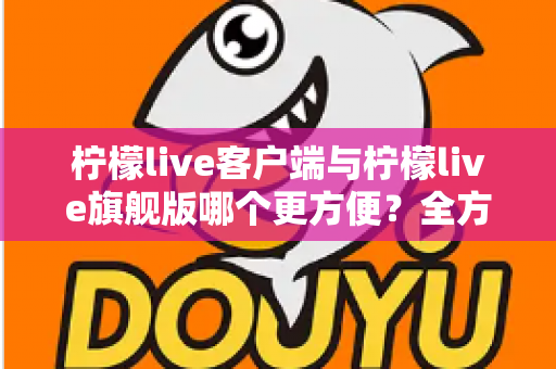 柠檬live客户端与柠檬live旗舰版哪个更方便？全方位深度对比评测与实用选择指南