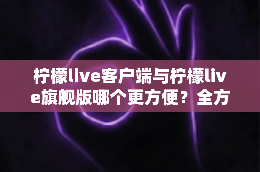柠檬live客户端与柠檬live旗舰版哪个更方便？全方位深度对比评测与实用选择指南
