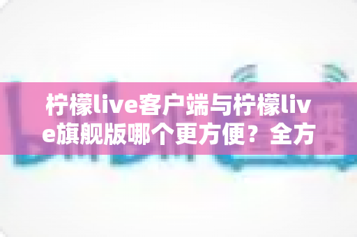 柠檬live客户端与柠檬live旗舰版哪个更方便？全方位深度对比评测与实用选择指南