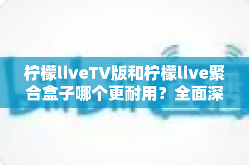 柠檬liveTV版和柠檬live聚合盒子哪个更耐用？全面深度对比解析，帮你选对不花冤枉钱