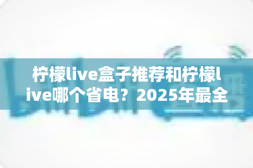柠檬live盒子推荐和柠檬live哪个省电？2025年最全选购与省电攻略一览