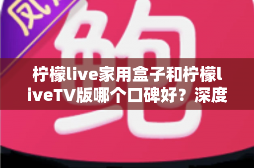 柠檬live家用盒子和柠檬liveTV版哪个口碑好？深度对比评测帮你选对不踩坑
