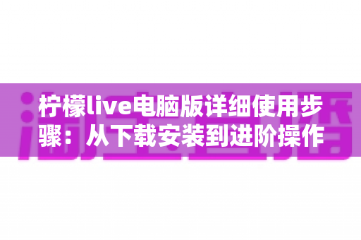 柠檬live电脑版详细使用步骤:从下载安装到进阶操作的完整指南 柠檬live电脑版详细使用步骤:从下载安装到进阶操作的完整指南