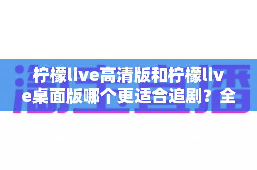 柠檬live高清版和柠檬live桌面版哪个更适合追剧？全方位对比帮你找到最佳追剧搭档
