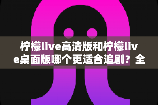 柠檬live高清版和柠檬live桌面版哪个更适合追剧？全方位对比帮你找到最佳追剧搭档