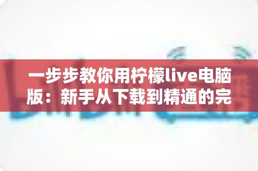 一步步教你用柠檬live电脑版:新手从下载到精通的完整实操指南 一步步教你用柠檬live电脑版:新手从下载到精通的完整实操指南