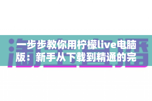 一步步教你用柠檬live电脑版:新手从下载到精通的完整实操指南 一步步教你用柠檬live电脑版:新手从下载到精通的完整实操指南