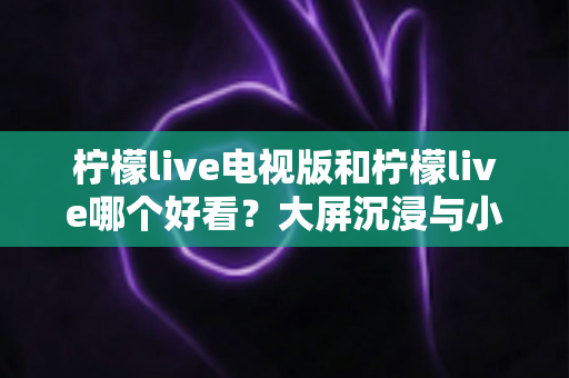 柠檬live电视版和柠檬live哪个好看？大屏沉浸与小屏灵活的全方位对比评测指南