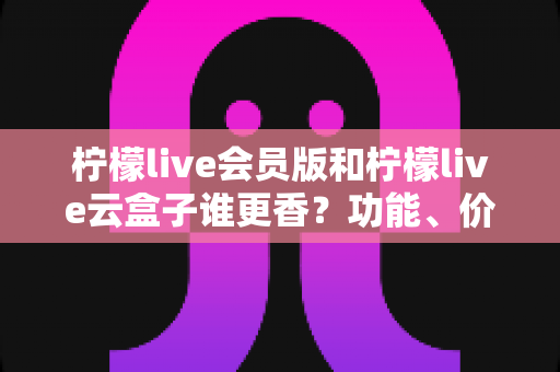 柠檬live会员版和柠檬live云盒子谁更香？功能、价格与适用人群全维度深度对比