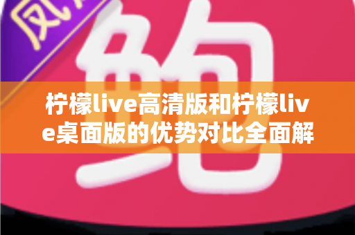 柠檬live高清版和柠檬live桌面版的优势对比全面解析：选对版本让直播体验翻倍
