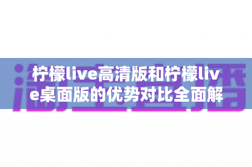 柠檬live高清版和柠檬live桌面版的优势对比全面解析：选对版本让直播体验翻倍