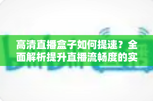 高清直播盒子如何提速?全面解析提升直播流畅度的实用技巧 高清直播盒子如何提速?全面解析提升直播流畅度的实用技巧