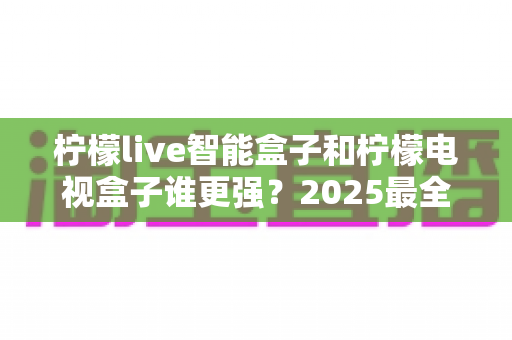 柠檬live智能盒子和柠檬电视盒子谁更强?2025最全深度对比评测,看完再买不踩坑 柠檬live智能盒子和柠檬电视盒子谁更强?2025最全深度对比评测,看完再买不踩坑